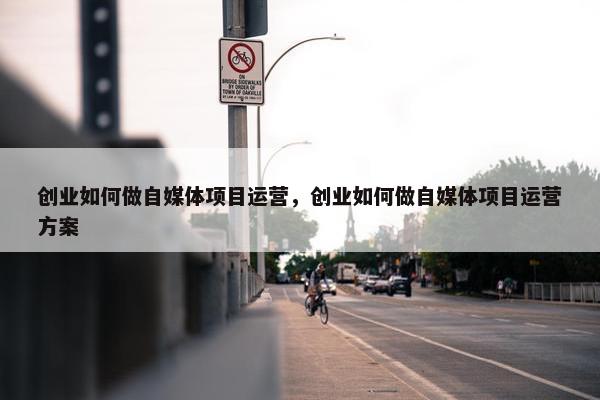 创业如何做自媒体项目运营，创业如何做自媒体项目运营方案
