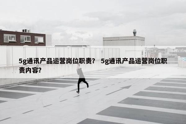 5g通讯产品运营岗位职责？ 5g通讯产品运营岗位职责内容？