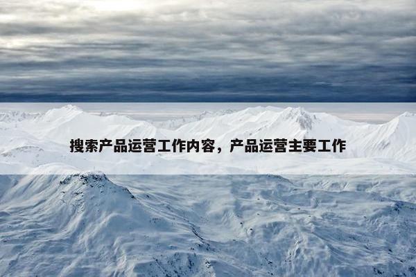 搜索产品运营工作内容，产品运营主要工作