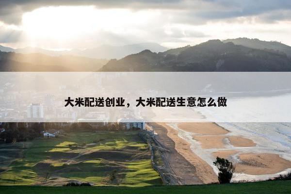 大米配送创业，大米配送生意怎么做