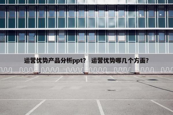 运营优势产品分析ppt？ 运营优势哪几个方面？