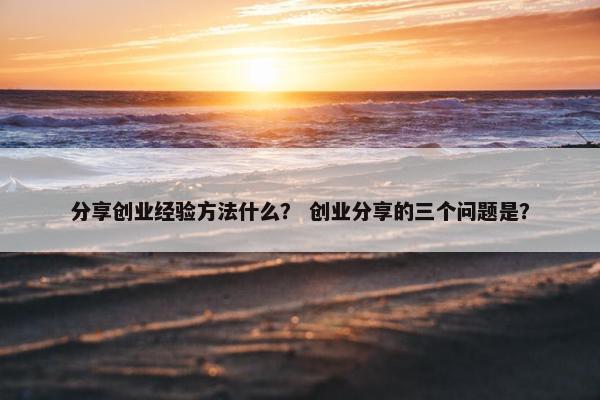 分享创业经验方法什么？ 创业分享的三个问题是？