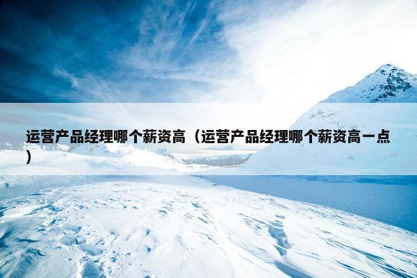 运营产品经理哪个薪资高（运营产品经理哪个薪资高一点）