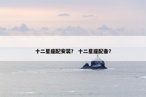 十二星座配安装？ 十二星座配备？