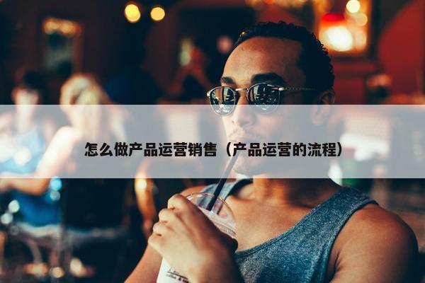 怎么做产品运营销售（产品运营的流程）