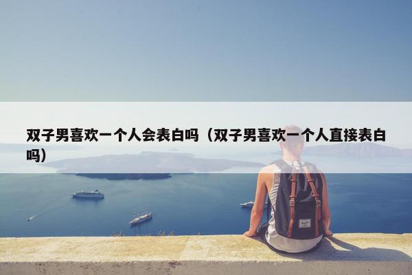 双子男喜欢一个人会表白吗（双子男喜欢一个人直接表白吗）