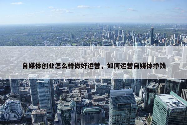 自媒体创业怎么样做好运营，如何运营自媒体挣钱