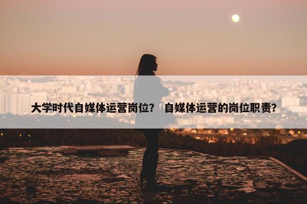大学时代自媒体运营岗位？ 自媒体运营的岗位职责？