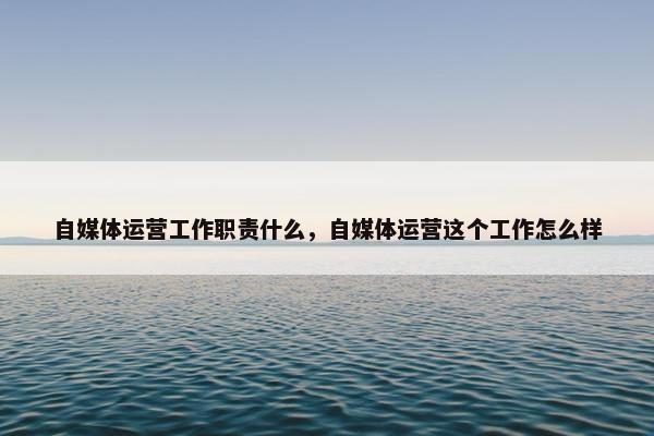 自媒体运营工作职责什么，自媒体运营这个工作怎么样