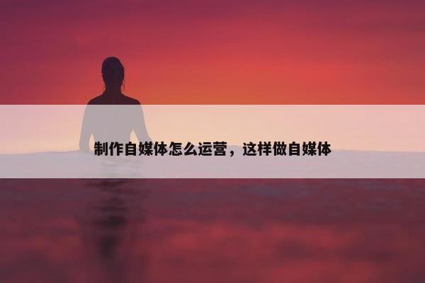 制作自媒体怎么运营，这样做自媒体