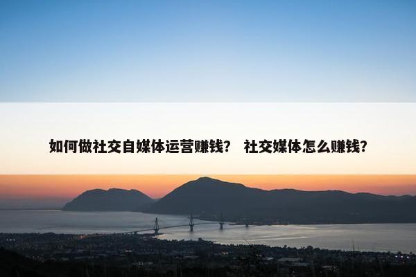 如何做社交自媒体运营赚钱？ 社交媒体怎么赚钱？