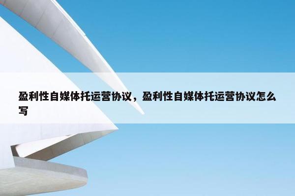 盈利性自媒体托运营协议，盈利性自媒体托运营协议怎么写