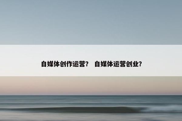 自媒体创作运营？ 自媒体运营创业？