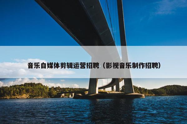 音乐自媒体剪辑运营招聘（影视音乐制作招聘）