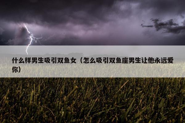 什么样男生吸引双鱼女（怎么吸引双鱼座男生让他永远爱你）