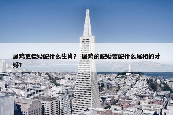 属鸡更佳婚配什么生肖? 属鸡的配婚要配什么属相的才好? 属鸡更佳婚配什么生肖? 属鸡的配婚要配什么属相的才好?