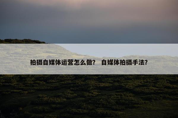 拍摄自媒体运营怎么做？ 自媒体拍摄手法？