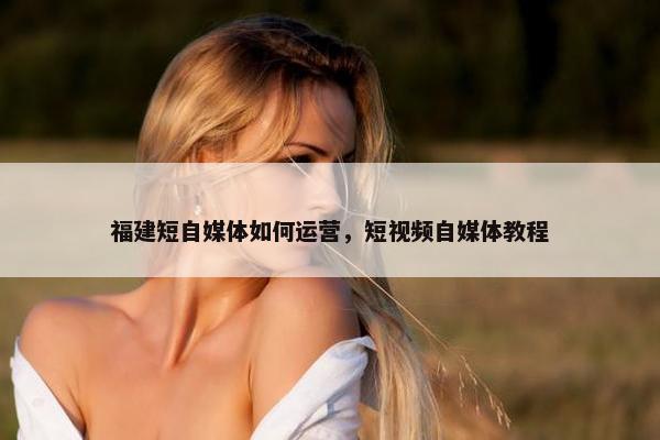 福建短自媒体如何运营，短视频自媒体教程