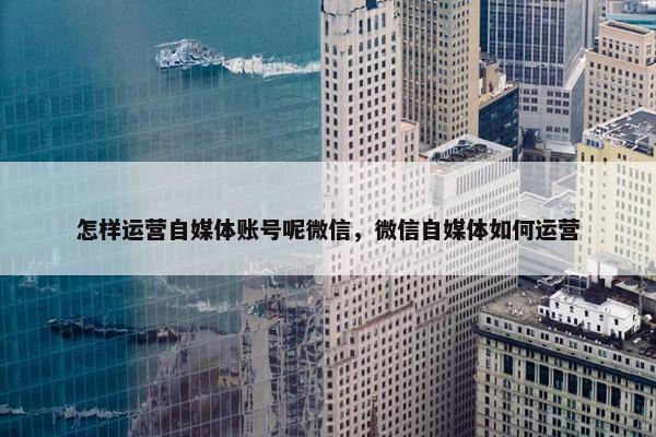 怎样运营自媒体账号呢微信，微信自媒体如何运营