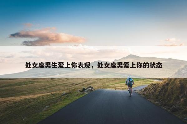 处女座男生爱上你表现,处女座男爱上你的状态 处女座男生爱上你表现,处女座男爱上你的状态