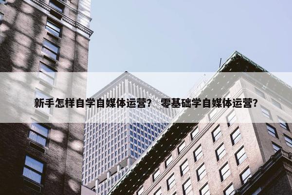 新手怎样自学自媒体运营？ 零基础学自媒体运营？