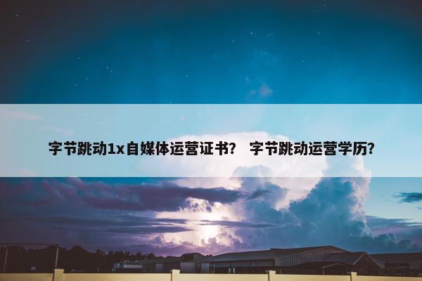 字节跳动1x自媒体运营证书？ 字节跳动运营学历？