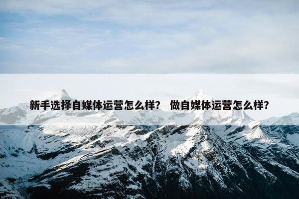 新手选择自媒体运营怎么样？ 做自媒体运营怎么样？