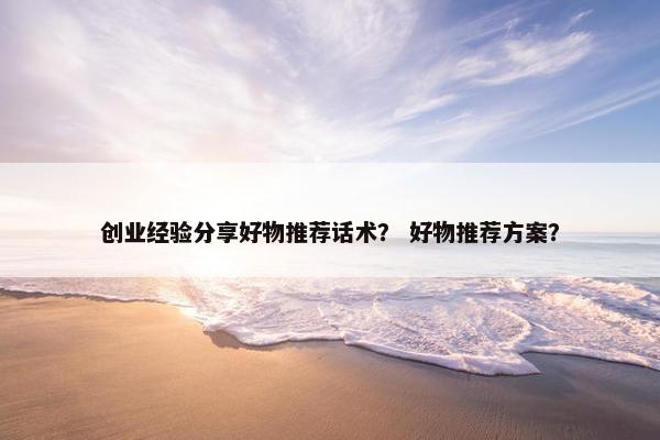 创业经验分享好物推荐话术？ 好物推荐方案？