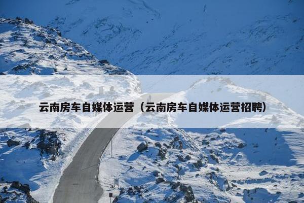 云南房车自媒体运营（云南房车自媒体运营招聘）