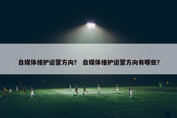 自媒体维护运营方向？ 自媒体维护运营方向有哪些？