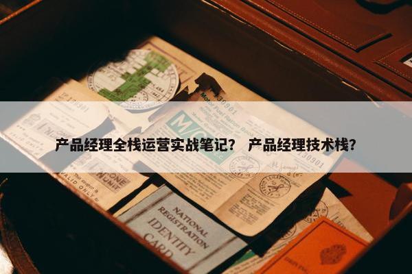 产品经理全栈运营实战笔记? 产品经理技术栈?