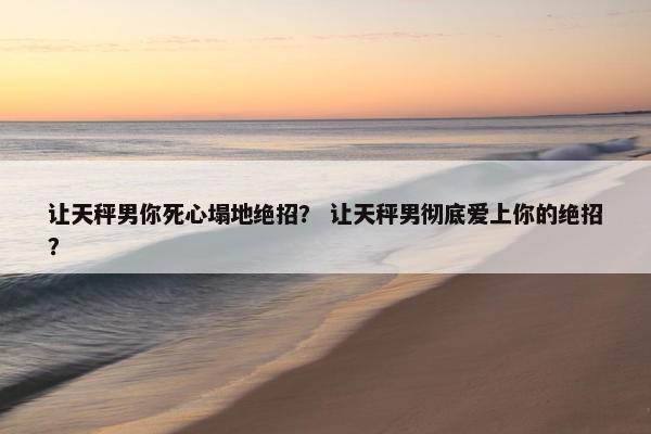 让天秤男你死心塌地绝招? 让天秤男彻底爱上你的绝招?