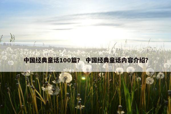 中国经典童话100篇? 中国经典童话内容介绍?