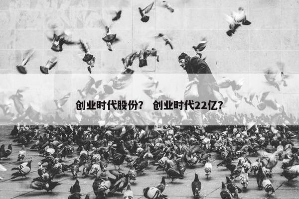 创业时代股份? 创业时代22亿? 创业时代股份? 创业时代22亿?