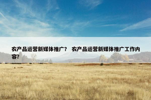 农产品运营新媒体推广？ 农产品运营新媒体推广工作内容？