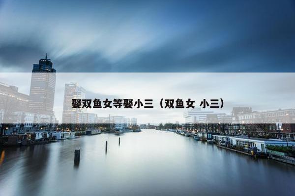 娶双鱼女等娶小三(双鱼女 小三)