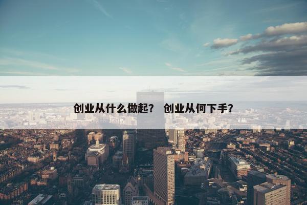创业从什么做起？ 创业从何下手？