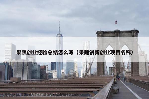 果蔬创业经验总结怎么写（果蔬创新创业项目名称）