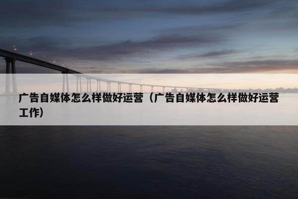 广告自媒体怎么样做好运营(广告自媒体怎么样做好运营工作)