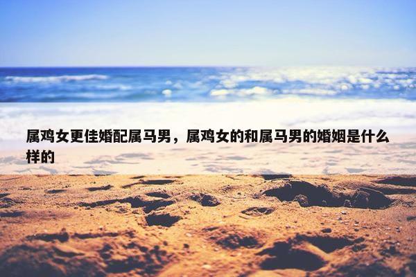 属鸡女更佳婚配属马男,属鸡女的和属马男的婚姻是什么样的 属鸡女更佳婚配属马男,属鸡女的和属马男的婚姻是什么样的