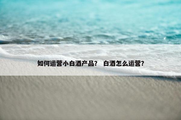 如何运营小白酒产品? 白酒怎么运营?