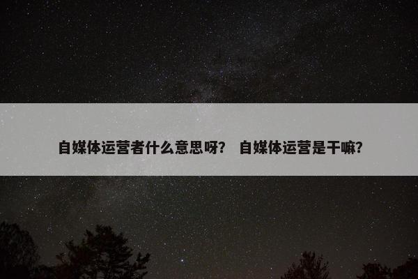 自媒体运营者什么意思呀? 自媒体运营是干嘛?