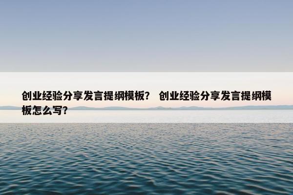 创业经验分享发言提纲模板？ 创业经验分享发言提纲模板怎么写？