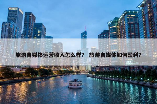 旅游自媒体运营收入怎么样? 旅游自媒体如何盈利?