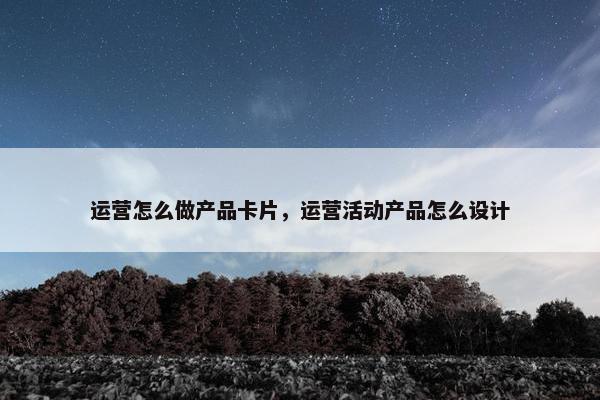 运营怎么做产品卡片,运营活动产品怎么设计