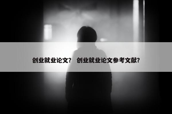 创业就业论文? 创业就业论文参考文献?