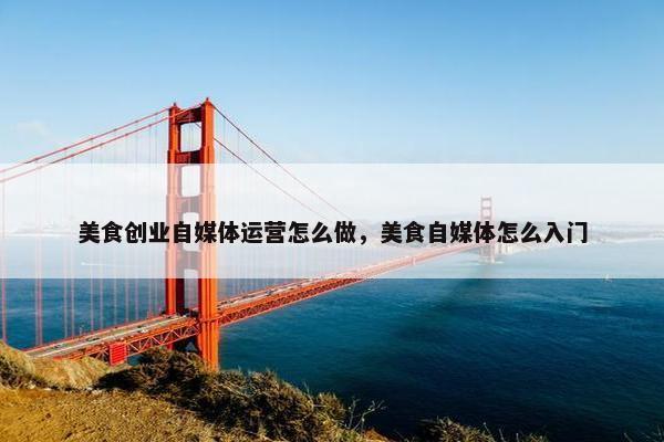 美食创业自媒体运营怎么做,美食自媒体怎么入门