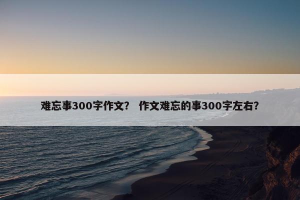 难忘事300字作文？ 作文难忘的事300字左右？