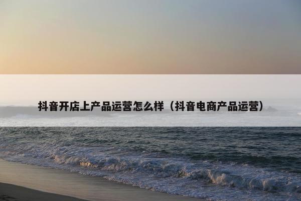 抖音开店上产品运营怎么样（抖音电商产品运营）