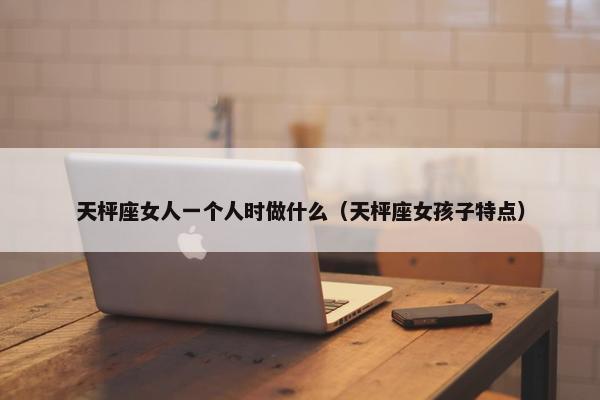 天枰座女人一个人时做什么（天枰座女孩子特点）